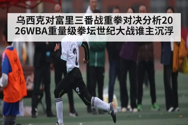 乌西克对富里三番战重拳对决分析2026WBA重量级拳坛世纪大战谁主沉浮