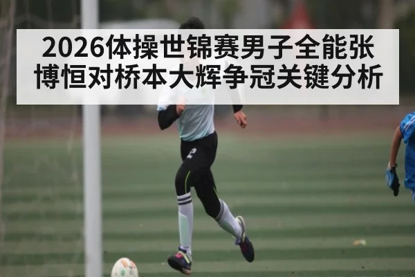 2026体操世锦赛男子全能张博恒对桥本大辉争冠关键分析