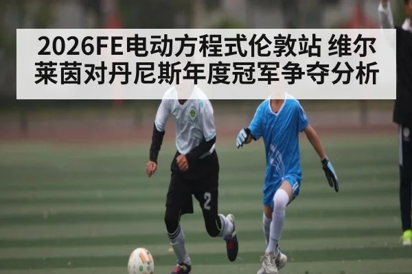 2026FE电动方程式伦敦站 维尔莱茵对丹尼斯年度冠军争夺分析