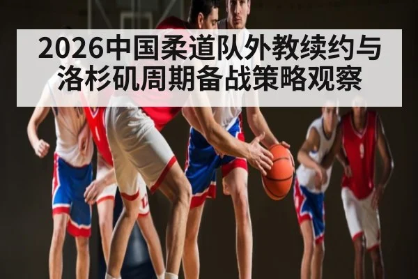 2026中国柔道队外教续约与洛杉矶周期备战策略观察