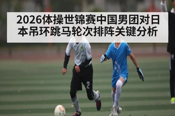 2026体操世锦赛中国男团对日本吊环跳马轮次排阵关键分析